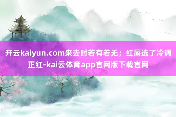 开云kaiyun.com来去时若有若无;红唇选了冷调正红-kai云体育app官网版下载官网