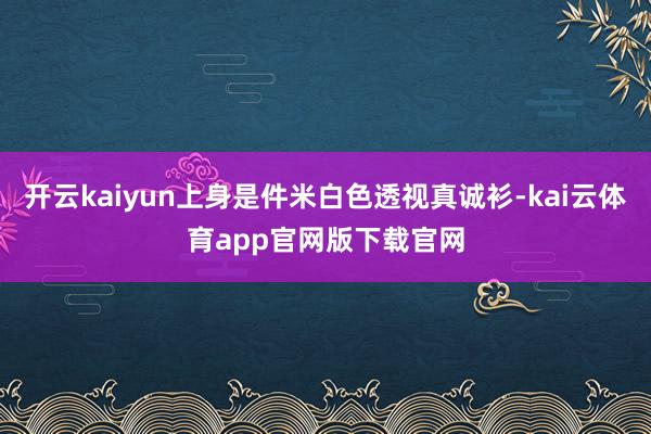 开云kaiyun上身是件米白色透视真诚衫-kai云体育app官网版下载官网