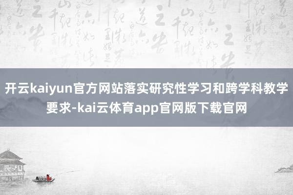 开云kaiyun官方网站落实研究性学习和跨学科教学要求-kai云体育app官网版下载官网