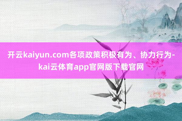 开云kaiyun.com各项政策积极有为、协力行为-kai云体育app官网版下载官网