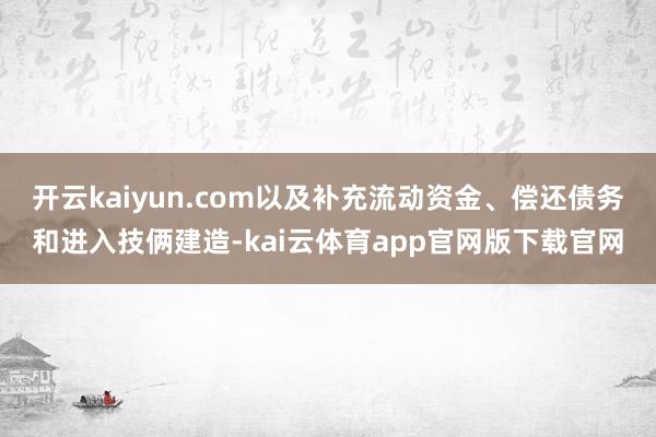 开云kaiyun.com以及补充流动资金、偿还债务和进入技俩建造-kai云体育app官网版下载官网