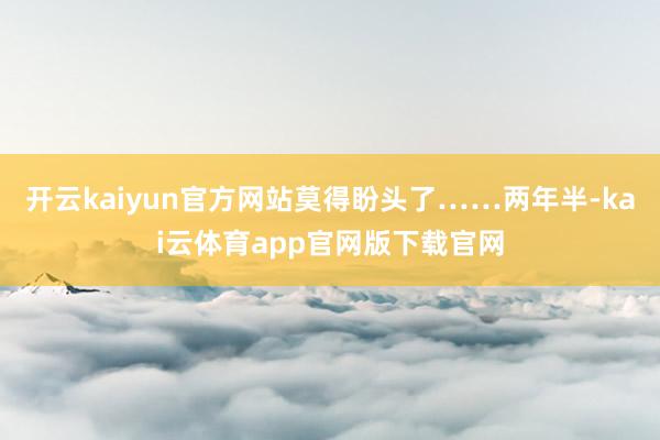 开云kaiyun官方网站莫得盼头了……两年半-kai云体育app官网版下载官网