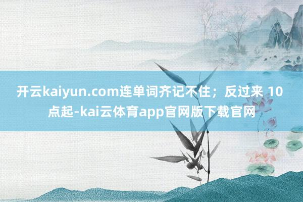 开云kaiyun.com连单词齐记不住；反过来 10 点起-kai云体育app官网版下载官网
