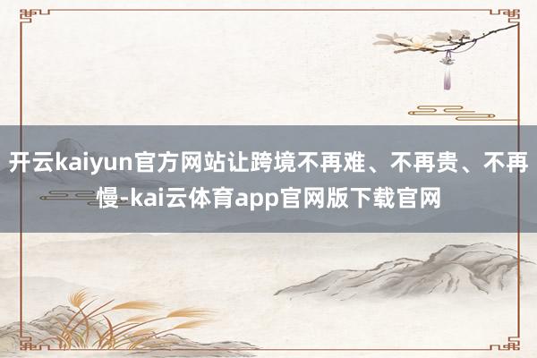 开云kaiyun官方网站让跨境不再难、不再贵、不再慢-kai云体育app官网版下载官网
