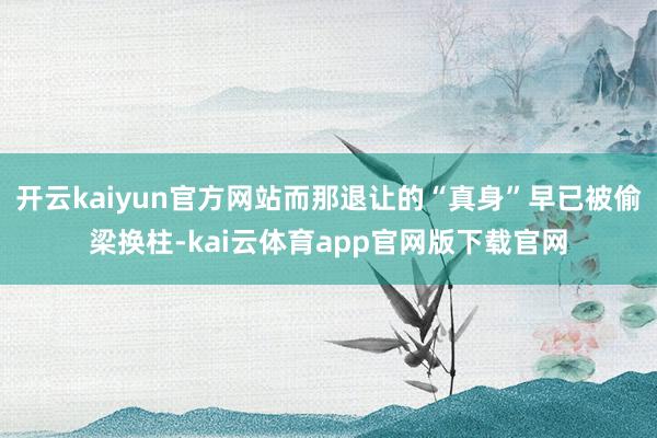 开云kaiyun官方网站而那退让的“真身”早已被偷梁换柱-kai云体育app官网版下载官网