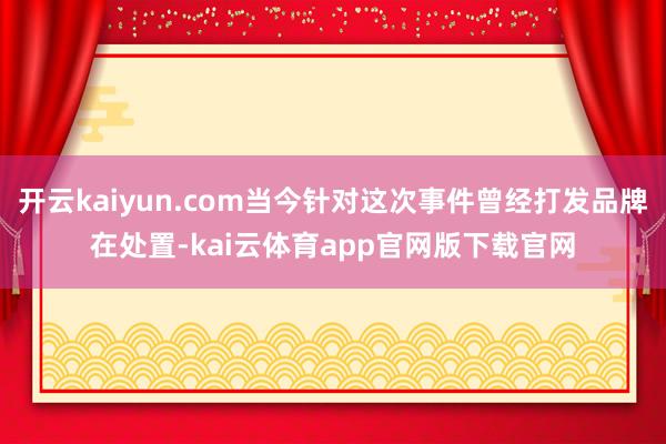 开云kaiyun.com当今针对这次事件曾经打发品牌在处置-kai云体育app官网版下载官网