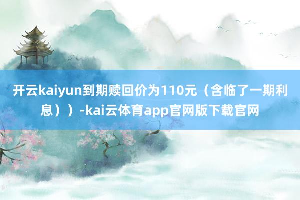 开云kaiyun到期赎回价为110元（含临了一期利息））-kai云体育app官网版下载官网