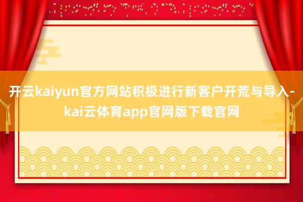 开云kaiyun官方网站积极进行新客户开荒与导入-kai云体育app官网版下载官网