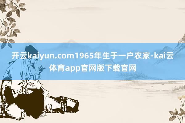 开云kaiyun.com1965年生于一户农家-kai云体育app官网版下载官网