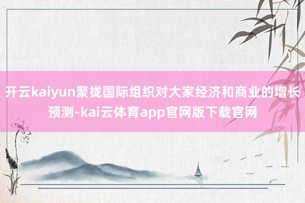 开云kaiyun聚拢国际组织对大家经济和商业的增长预测-kai云体育app官网版下载官网