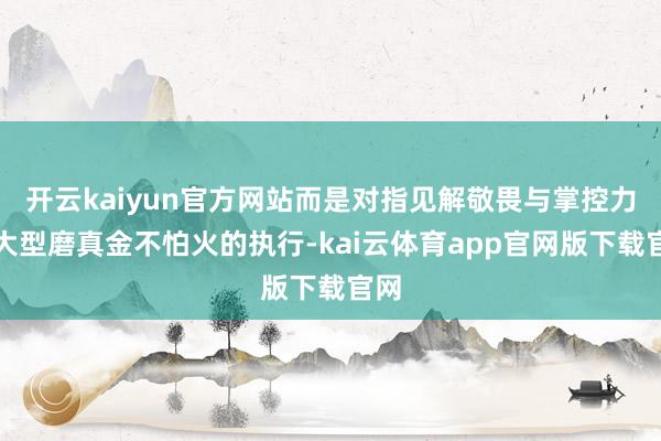 开云kaiyun官方网站而是对指见解敬畏与掌控力！大型磨真金不怕火的执行-kai云体育app官网版下载官网