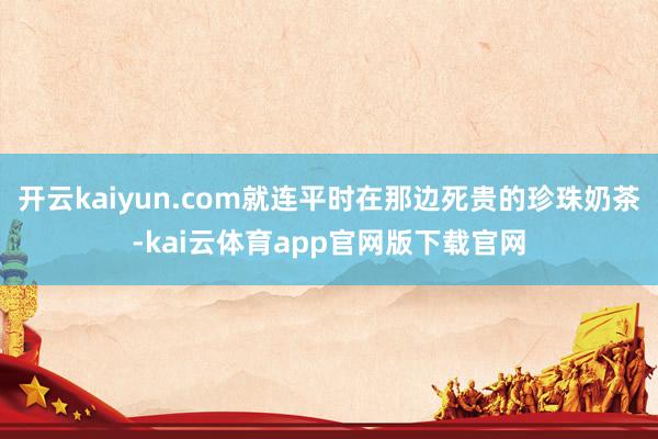 开云kaiyun.com就连平时在那边死贵的珍珠奶茶-kai云体育app官网版下载官网