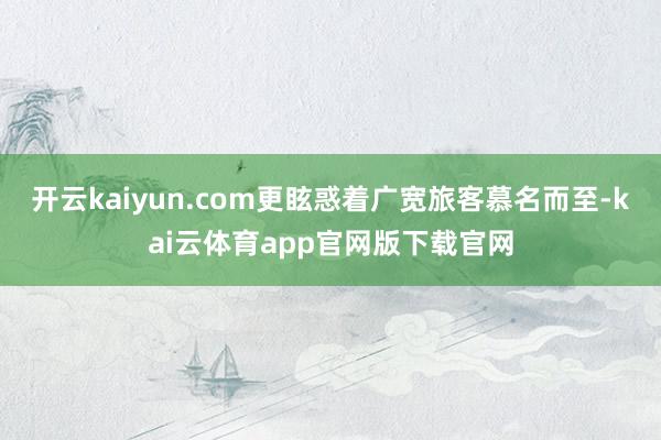 开云kaiyun.com更眩惑着广宽旅客慕名而至-kai云体育app官网版下载官网