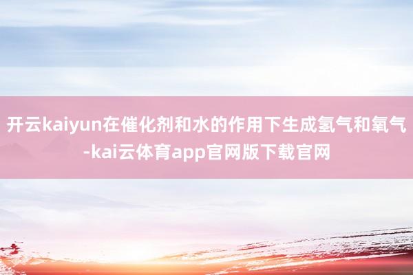 开云kaiyun在催化剂和水的作用下生成氢气和氧气-kai云体育app官网版下载官网