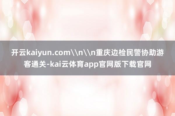 开云kaiyun.com\n\n重庆边检民警协助游客通关-kai云体育app官网版下载官网